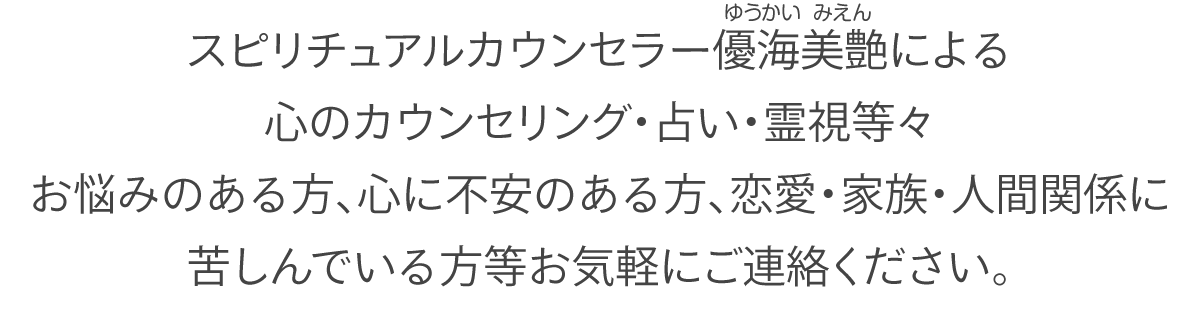 スピリチュアルカウンセラー優海美艶(ゆうかい みえん)による心のカウンセリング・占い・霊視等々お悩みのある方、心に不安のある方、恋愛・家族・人間関係に苦しんでいる方等お気軽にご連絡ください。